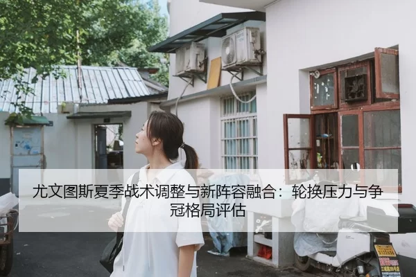 尤文图斯夏季战术调整与新阵容融合：轮换压力与争冠格局评估